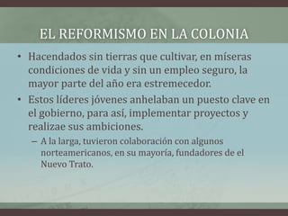 EL REFORMISMO EN LA COLONIA
• Hacendados sin tierras que cultivar, en míseras
condiciones de vida y sin un empleo seguro, la
mayor parte del año era estremecedor.
• Estos líderes jóvenes anhelaban un puesto clave en
el gobierno, para así, implementar proyectos y
realizae sus ambiciones.
– A la larga, tuvieron colaboración con algunos
norteamericanos, en su mayoría, fundadores de el
Nuevo Trato.
 
