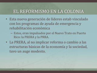 EL REFORMISMO EN LA COLONIA
• Esta nueva generación de líderes estab vinculado
con los programas de ayuda de emergencia y
rehabilitación económica
– Estos, eran impulsados por el Nuevo Trato en Puerto
Rico: la PRERA y la PRRA.
• La PRERA, al no implicar reforma o cambio a las
estructuras básicas de la economía y la sociedad,
tuvo un auge modesto.
 