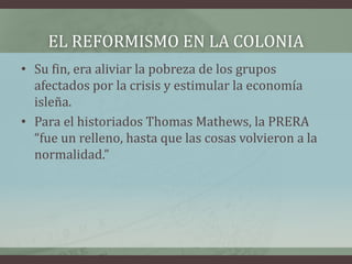 EL REFORMISMO EN LA COLONIA
• Su fin, era aliviar la pobreza de los grupos
afectados por la crisis y estimular la economía
isleña.
• Para el historiados Thomas Mathews, la PRERA
“fue un relleno, hasta que las cosas volvieron a la
normalidad.”
 