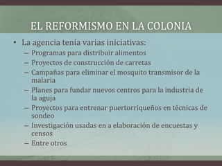 EL REFORMISMO EN LA COLONIA
• La agencia tenía varias iniciativas:
– Programas para distribuir alimentos
– Proyectos de construcción de carretas
– Campañas para eliminar el mosquito transmisor de la
malaria
– Planes para fundar nuevos centros para la industria de
la aguja
– Proyectos para entrenar puertorriqueños en técnicas de
sondeo
– Investigación usadas en a elaboración de encuestas y
censos
– Entre otros
 