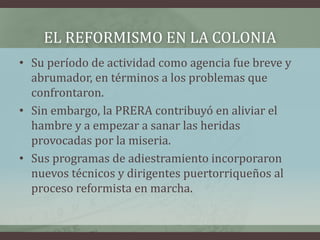 EL REFORMISMO EN LA COLONIA
• Su período de actividad como agencia fue breve y
abrumador, en términos a los problemas que
confrontaron.
• Sin embargo, la PRERA contribuyó en aliviar el
hambre y a empezar a sanar las heridas
provocadas por la miseria.
• Sus programas de adiestramiento incorporaron
nuevos técnicos y dirigentes puertorriqueños al
proceso reformista en marcha.
 