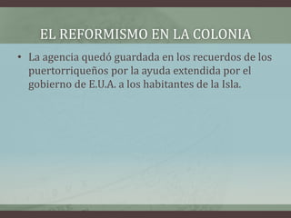 EL REFORMISMO EN LA COLONIA
• La agencia quedó guardada en los recuerdos de los
puertorriqueños por la ayuda extendida por el
gobierno de E.U.A. a los habitantes de la Isla.
 