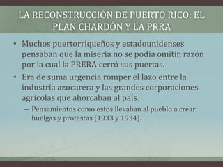 LA RECONSTRUCCIÓN DE PUERTO RICO: EL
PLAN CHARDÓN Y LA PRRA
• Muchos puertorriqueños y estadounidenses
pensaban que la miseria no se podía omitir, razón
por la cual la PRERA cerró sus puertas.
• Era de suma urgencia romper el lazo entre la
industria azucarera y las grandes corporaciones
agrícolas que ahorcaban al país.
– Pensamientos como estos llevaban al pueblo a crear
huelgas y protestas (1933 y 1934).
 