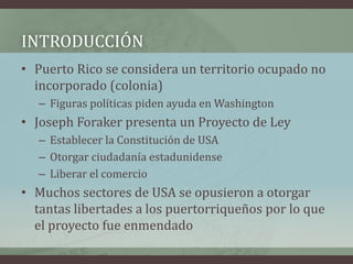INTRODUCCIÓN
• Puerto Rico se considera un territorio ocupado no
incorporado (colonia)
– Figuras políticas piden ayuda en Washington
• Joseph Foraker presenta un Proyecto de Ley
– Establecer la Constitución de USA
– Otorgar ciudadanía estadunidense
– Liberar el comercio
• Muchos sectores de USA se opusieron a otorgar
tantas libertades a los puertorriqueños por lo que
el proyecto fue enmendado
 