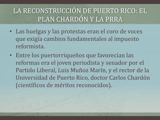 LA RECONSTRUCCIÓN DE PUERTO RICO: EL
PLAN CHARDÓN Y LA PRRA
• Las huelgas y las protestas eran el coro de voces
que exigía cambios fundamentales al impuesto
reformista.
• Entre los puertorriqueños que favorecían las
reformas era el joven periodista y senador por el
Partido Liberal, Luis Muñoz Marín, y el rector de la
Universidad de Puerto Rico, doctor Carlos Chardón
(científicos de méritos reconocidos).
 