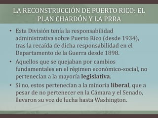 LA RECONSTRUCCIÓN DE PUERTO RICO: EL
PLAN CHARDÓN Y LA PRRA
• Esta División tenía la responsabilidad
administrativa sobre Puerto Rico (desde 1934),
tras la recaída de dicha responsabilidad en el
Departamento de la Guerra desde 1898.
• Aquellos que se quejaban por cambios
fundamentales en el régimen económico-social, no
pertenecían a la mayoría legislativa.
• Si no, estos pertenecían a la minoría liberal, que a
pesar de no pertenecer en la Cámara y el Senado,
llevaron su voz de lucha hasta Washington.
 