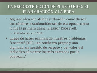 LA RECONSTRUCCIÓN DE PUERTO RICO: EL
PLAN CHARDÓN Y LA PRRA
• Algunas ideas de Muñoz y Chardón coincidieron
con célebres estadounidenses de esa época, como
lo fue la primera dama, Eleanor Roosevelt.
– Visitó la Isla en 1934.
• Luego de haber examinado nuestros problemas,
“encontró [allí] una confianza propia y una
dignidad, un sentido de respeto y del valor del
individuo aún entre los más azotados por la
pobreza...”
 