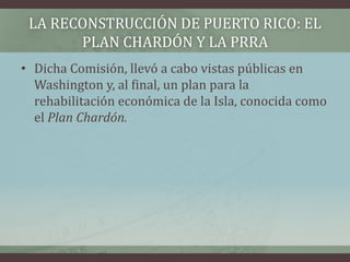 LA RECONSTRUCCIÓN DE PUERTO RICO: EL
PLAN CHARDÓN Y LA PRRA
• Dicha Comisión, llevó a cabo vistas públicas en
Washington y, al final, un plan para la
rehabilitación económica de la Isla, conocida como
el Plan Chardón.
 
