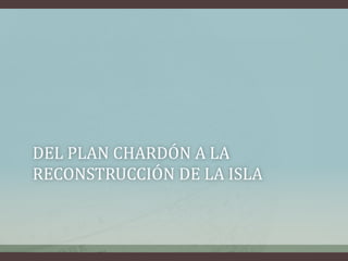 DEL PLAN CHARDÓN A LA
RECONSTRUCCIÓN DE LA ISLA
 