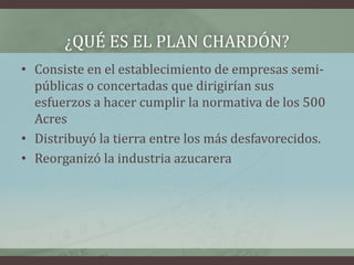 ¿QUÉ ES EL PLAN CHARDÓN?
• Consiste en el establecimiento de empresas semi-
públicas o concertadas que dirigirían sus
esfuerzos a hacer cumplir la normativa de los 500
Acres
• Distribuyó la tierra entre los más desfavorecidos.
• Reorganizó la industria azucarera
 