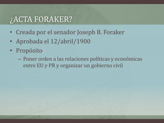 ¿ACTA FORAKER?
• Creada por el senador Joseph B. Foraker
• Aprobada el 12/abril/1900
• Propósito
– Poner orden a las relaciones políticas y económicas
entre EU y PR y organizar un gobierno civil
 