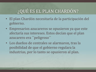 ¿QUÉ ES EL PLAN CHARDÓN?
• El plan Chardón necesitaría de la participación del
gobierno.
• Empresarios azucareros se opusieron ya que este
afectaría sus intereses. Estos decían que el plan
azucarero era ´´peligroso´´
• Los dueños de centrales se alarmaron, tras la
posibilidad de que el gobierno regulara la
industrias, por lo tanto se opusieron al plan.
 