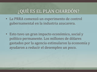 ¿QUÉ ES EL PLAN CHARDÓN?
• La PRRA comenzó un experimento de control
gubernamental en la industria azucarera.
• Esto tuvo un gran impacto económico, social y
político permanente. Los millones de dólares
gastados por la agencia estimularon la economía y
ayudaron a reducir el desempleo un poco.
 