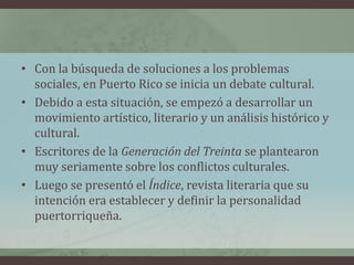• Con la búsqueda de soluciones a los problemas
sociales, en Puerto Rico se inicia un debate cultural.
• Debido a esta situación, se empezó a desarrollar un
movimiento artístico, literario y un análisis histórico y
cultural.
• Escritores de la Generación del Treinta se plantearon
muy seriamente sobre los conflictos culturales.
• Luego se presentó el Índice, revista literaria que su
intención era establecer y definir la personalidad
puertorriqueña.
 