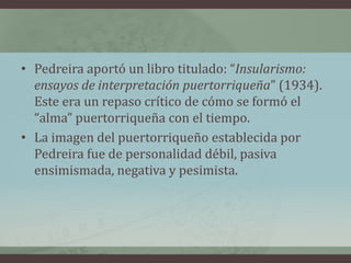 • Pedreira aportó un libro titulado: “Insularismo:
ensayos de interpretación puertorriqueña” (1934).
Este era un repaso crítico de cómo se formó el
“alma” puertorriqueña con el tiempo.
• La imagen del puertorriqueño establecida por
Pedreira fue de personalidad débil, pasiva
ensimismada, negativa y pesimista.
 