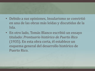 • Debido a sus opiniones, Insularismo se convirtió
en una de las obras más leídas y discutidas de la
Isla.
• En otro lado, Tomás Blanco escribió un ensayo
titulado: Prontuario histórico de Puerto Rico
(1935). En esta obra corta, él establece un
esquema general del desarrollo histórico de
Puerto Rico.
 
