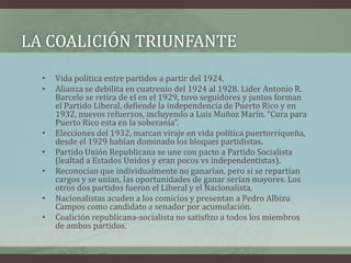 LA COALICIÓN TRIUNFANTE
• Vida politica entre partidos a partir del 1924.
• Alianza se debilita en cuatrenio del 1924 al 1928. Lider Antonio R.
Barcelo se retira de el en el 1929, tuvo seguidores y juntos forman
el Partido Liberal, defiende la independencia de Puerto Rico y en
1932, nuevos refuerzos, incluyendo a Luis Muñoz Marín. “Cura para
Puerto Rico esta en la soberanía”.
• Elecciones del 1932, marcan viraje en vida política puertorriqueña,
desde el 1929 habían dominado los bloques partidistas.
• Partido Unión Republicana se une con pacto a Partido Socialista
(lealtad a Estados Unidos y eran pocos vs independentistas).
• Reconocían que individualmente no ganarían, pero si se repartían
cargos y se unían, las oportunidades de ganar serían mayores. Los
otros dos partidos fueron el Liberal y el Nacionalista.
• Nacionalistas acuden a los comicios y presentan a Pedro Albizu
Campos como candidato a senador por acumulación.
• Coalición republicana-socialista no satisfizo a todos los miembros
de ambos partidos.
 