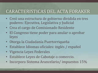 CARACTERISTICAS DEL ACTA FORAKER
• Creó una estructura de gobierno dividida en tres
poderes: Ejecutiva, Legislativa y Judicial
• Crea el cargo de Comisionado Residente
• El Congreso tiene poder para anular o aprobar
leyes
• Otorga la Ciudadanía Puertorriqueña
• Establece Idiomas oficiales: inglés / español
• Vigencia Leyes Federales
• Establece Leyes de Cabotaje o comercio.
• Incorpora Sistema Arancelario/ impuestos 15%
 