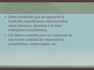 • Hubo socialistas que no apoyaron la
Coalición, republicanos representaban
otros intereses, opuestos a la clase
trabajadora (socialistas).
• Los líderes republicanos se componen de
una fuerte cantidad de empresarios,
propietarios, comerciantes, etc.
 