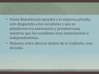 • Unión Republicana apoyaba a la empresa privada,
esto disgustaba a los socialistas y que su
plataforma era anexionista y proamericana
mientras que los socialistas eran autonomistas e
independentistas.
• Malestar entre obreros dentro de la Coalición, crea
división.
 