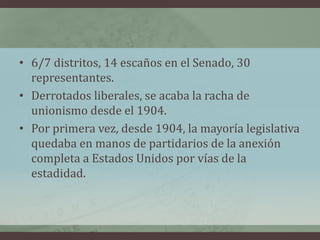 • 6/7 distritos, 14 escaños en el Senado, 30
representantes.
• Derrotados liberales, se acaba la racha de
unionismo desde el 1904.
• Por primera vez, desde 1904, la mayoría legislativa
quedaba en manos de partidarios de la anexión
completa a Estados Unidos por vías de la
estadidad.
 