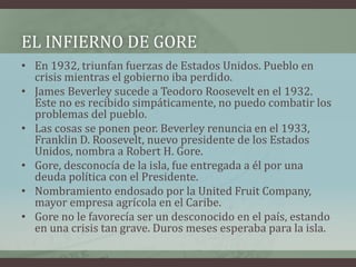 EL INFIERNO DE GORE
• En 1932, triunfan fuerzas de Estados Unidos. Pueblo en
crisis mientras el gobierno iba perdido.
• James Beverley sucede a Teodoro Roosevelt en el 1932.
Este no es recibido simpáticamente, no puedo combatir los
problemas del pueblo.
• Las cosas se ponen peor. Beverley renuncia en el 1933,
Franklin D. Roosevelt, nuevo presidente de los Estados
Unidos, nombra a Robert H. Gore.
• Gore, desconocía de la isla, fue entregada a él por una
deuda política con el Presidente.
• Nombramiento endosado por la United Fruit Company,
mayor empresa agrícola en el Caribe.
• Gore no le favorecía ser un desconocido en el país, estando
en una crisis tan grave. Duros meses esperaba para la isla.
 