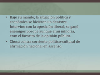 • Bajo su mando, la situación política y
económica se hicieron un desastre.
Intervino con la oposición liberal, se ganó
enemigos porque aunque eran minoría,
eran el favorito de la opinión pública.
• Choca contra corriente político-cultural de
afirmación nacional en ascenso.
 