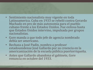 • Sentimiento nacionalista muy vigente en toda
Latinoamerica. Cuba en 1933 se rebeló contra Gerardo
Machado en pro de más autonomía para el pueblo
cubano frente a los Estados Unidos. Fue exitosa hasta
que Estados Unidos intervino, impulsada por grupos
nacionalistas.
• Gore manda a que todo jefe de agencia nombrado
debía ser americano.
• Rechaza a José Padín, nombra a profesor
estadounidense José Gallardo por su creencia en la
americanización de la escuela pública puertorriqueña.
• Antes que Gallardo abandona el gabinete, Gore
renuncia en octubre del 1933.
 