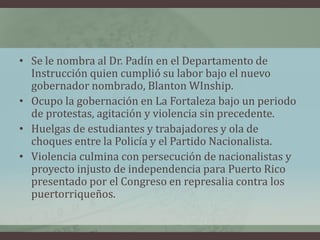 • Se le nombra al Dr. Padín en el Departamento de
Instrucción quien cumplió su labor bajo el nuevo
gobernador nombrado, Blanton WInship.
• Ocupo la gobernación en La Fortaleza bajo un periodo
de protestas, agitación y violencia sin precedente.
• Huelgas de estudiantes y trabajadores y ola de
choques entre la Policía y el Partido Nacionalista.
• Violencia culmina con persecución de nacionalistas y
proyecto injusto de independencia para Puerto Rico
presentado por el Congreso en represalia contra los
puertorriqueños.
 