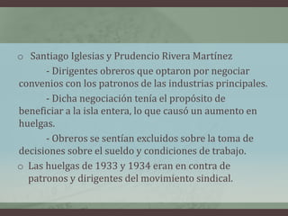 o Santiago Iglesias y Prudencio Rivera Martínez
- Dirigentes obreros que optaron por negociar
convenios con los patronos de las industrias principales.
- Dicha negociación tenía el propósito de
beneficiar a la isla entera, lo que causó un aumento en
huelgas.
- Obreros se sentían excluidos sobre la toma de
decisiones sobre el sueldo y condiciones de trabajo.
o Las huelgas de 1933 y 1934 eran en contra de
patronos y dirigentes del movimiento sindical.
 