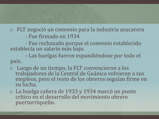 o FLT negoció un convenio para la industria azucarera
- Fue firmado en 1934
- Fue rechazado porque el convenio establecido
establecía un salario más bajo.
- Las huelgas fueron expandiéndose por todo el
país.
o Luego de un tiempo, la FLT convencieron a los
trabajadores de la Central de Guánica volvieran a sus
empleos, pero el resto de los obreros seguían firme en
su lucha.
o La huelga cañera de 1933 y 1934 marcó un punto
crítico en el desarrollo del movimiento obrero
puertorriqueño.
 
