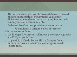 o Durante las huelgas, los obreros estaban en busca de
nuevos líderes para el movimiento ya que los
dirigentes que tenían no estaban cumpliendo con la
visión y misión del movimiento.
o Pedro Albizu Campos: presidente nacionalista
- Fue invitado a dirigirse a los obreros en
diferentes asambleas.
o Las huelgas fueron controlándose poco a poco, gracias
a la FLT y al gobierno.
o La participación de Pedro Albizu Campos fue un
momento clave en la historia contemporánea de
Puerto Rico.
 