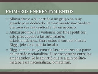 PRIMEROS ENFRENTAMIENTOS
o Albizu atrajo a su partido a un grupo no muy
grande pero dedicado. El movimiento nacionalista
era cada vez más radical e iba en ascenso.
o Albizu promovía la violencia con fines políticos,
esto preocupaba a las autoridades
estadounidenses. Entre estos el coronel Francis
Riggs, jefe de la policía insular.
o Riggs tomaba muy enserio las amenazas por parte
del partido nacionalista. Él se encontraba entre los
amenazados. Se le advirtió que si algún político
mataba a un nacionalista, lo matarían.
 