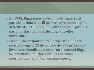 o En 1935, Riggs parecía declamarle la guerra al
partido nacionalista. El primer enfrentamiento fue
al frente de la UPR de Rio Piedras donde 5 jóvenes
nacionalistas fueron abaleados, 4 de ellos
murieron.
o Los policías responsables fueron ascendidos de
puesto. Luego el 23 de febrero del año próximo, 2
jóvenes nacionalistas asesinaron al coronel Riggs.
Se lamentaron muchas pérdidas de vidas
puertorriqueñas en los próximos meses.
 