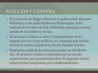 REACCIÓN Y CONDENA
o El asesinato de Riggs enfureció al gobernador Blanton
Winship y a las autoridades en Washington. Esto
endureció el trato a la isla. Whinship comenzó a tomar
cartas en el asunto en la isla.
o Al arrestar a Albizu y otros 7 nacionalistas se les
imputó con un cargo político, no criminal, por incitar
violencia contra el gobierno de los Estados Unidos.
o El proceso judicial de estos personajes se divide en
dos. El primero estaba compuesto por un jurado
mayormente por puertorriqueños. El segundo estaba
mayormente compuesto por estadounidenses.
 