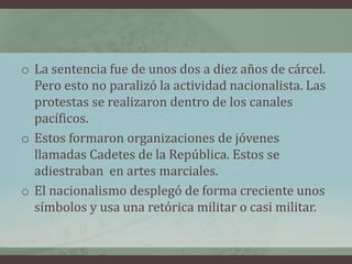o La sentencia fue de unos dos a diez años de cárcel.
Pero esto no paralizó la actividad nacionalista. Las
protestas se realizaron dentro de los canales
pacíficos.
o Estos formaron organizaciones de jóvenes
llamadas Cadetes de la República. Estos se
adiestraban en artes marciales.
o El nacionalismo desplegó de forma creciente unos
símbolos y usa una retórica militar o casi militar.
 