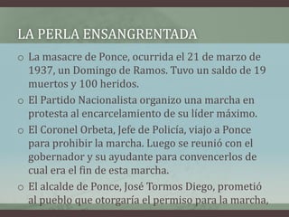 LA PERLA ENSANGRENTADA
o La masacre de Ponce, ocurrida el 21 de marzo de
1937, un Domingo de Ramos. Tuvo un saldo de 19
muertos y 100 heridos.
o El Partido Nacionalista organizo una marcha en
protesta al encarcelamiento de su líder máximo.
o El Coronel Orbeta, Jefe de Policía, viajo a Ponce
para prohibir la marcha. Luego se reunió con el
gobernador y su ayudante para convencerlos de
cual era el fin de esta marcha.
o El alcalde de Ponce, José Tormos Diego, prometió
al pueblo que otorgaría el permiso para la marcha,
permiso que no era necesario.
 