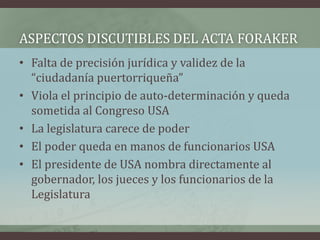 ASPECTOS DISCUTIBLES DEL ACTA FORAKER
• Falta de precisión jurídica y validez de la
“ciudadanía puertorriqueña”
• Viola el principio de auto-determinación y queda
sometida al Congreso USA
• La legislatura carece de poder
• El poder queda en manos de funcionarios USA
• El presidente de USA nombra directamente al
gobernador, los jueces y los funcionarios de la
Legislatura
 