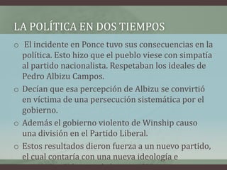 LA POLÍTICA EN DOS TIEMPOS
o El incidente en Ponce tuvo sus consecuencias en la
política. Esto hizo que el pueblo viese con simpatía
al partido nacionalista. Respetaban los ideales de
Pedro Albizu Campos.
o Decían que esa percepción de Albizu se convirtió
en víctima de una persecución sistemática por el
gobierno.
o Además el gobierno violento de Winship causo
una división en el Partido Liberal.
o Estos resultados dieron fuerza a un nuevo partido,
el cual contaría con una nueva ideología e
innovadoras formas de hacer política.
 