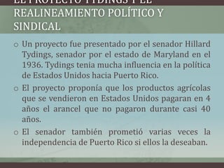 EL PROYECTO TYDINGS Y EL
REALINEAMIENTO POLÍTICO Y
SINDICAL
o Un proyecto fue presentado por el senador Hillard
Tydings, senador por el estado de Maryland en el
1936. Tydings tenia mucha influencia en la política
de Estados Unidos hacia Puerto Rico.
o El proyecto proponía que los productos agrícolas
que se vendieron en Estados Unidos pagaran en 4
años el arancel que no pagaron durante casi 40
años.
o El senador también prometió varias veces la
independencia de Puerto Rico si ellos la deseaban.
 
