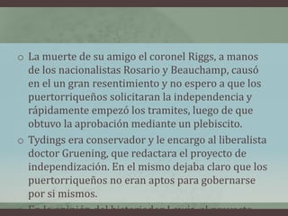 o La muerte de su amigo el coronel Riggs, a manos
de los nacionalistas Rosario y Beauchamp, causó
en el un gran resentimiento y no espero a que los
puertorriqueños solicitaran la independencia y
rápidamente empezó los tramites, luego de que
obtuvo la aprobación mediante un plebiscito.
o Tydings era conservador y le encargo al liberalista
doctor Gruening, que redactara el proyecto de
independización. En el mismo dejaba claro que los
puertorriqueños no eran aptos para gobernarse
por si mismos.
o En la opinión del historiador Lewis, el proyecto
 