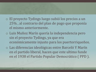 o El proyecto Tydings luego subió los precios a un
25% , al contrario del plan de pago que proponía
el mismo anteriormente.
o Luis Muñoz Marín quería la independencia pero
sin el proyecto Tydings, ya que era
económicamente injusto para los puertorriqueños.
o Las diferencias ideológicas entre Barceló Y Marín
en el partido liberal, hacen que este ultimo funde
en el 1938 el Partido Popular Democrático ( PPD ).
 