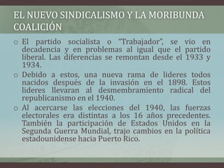EL NUEVO SINDICALISMO Y LA MORIBUNDA
COALICIÓN
o El partido socialista o “Trabajador”, se vio en
decadencia y en problemas al igual que el partido
liberal. Las diferencias se remontan desde el 1933 y
1934.
o Debido a estos, una nueva rama de lideres todos
nacidos después de la invasión en el 1898. Estos
lideres llevaran al desmembramiento radical del
republicanismo en el 1940.
o Al acercarse las elecciones del 1940, las fuerzas
electorales era distintas a los 16 años precedentes.
También la participación de Estados Unidos en la
Segunda Guerra Mundial, trajo cambios en la política
estadounidense hacia Puerto Rico.
 