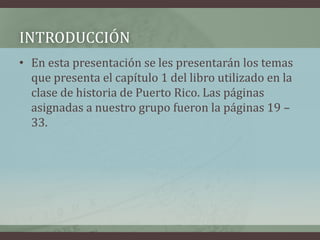INTRODUCCIÓN
• En esta presentación se les presentarán los temas
que presenta el capítulo 1 del libro utilizado en la
clase de historia de Puerto Rico. Las páginas
asignadas a nuestro grupo fueron la páginas 19 –
33.
 