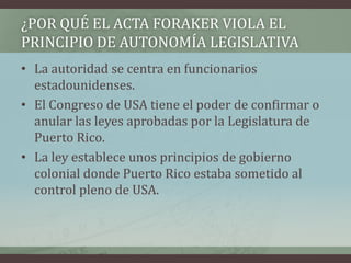 ¿POR QUÉ EL ACTA FORAKER VIOLA EL
PRINCIPIO DE AUTONOMÍA LEGISLATIVA
• La autoridad se centra en funcionarios
estadounidenses.
• El Congreso de USA tiene el poder de confirmar o
anular las leyes aprobadas por la Legislatura de
Puerto Rico.
• La ley establece unos principios de gobierno
colonial donde Puerto Rico estaba sometido al
control pleno de USA.
 