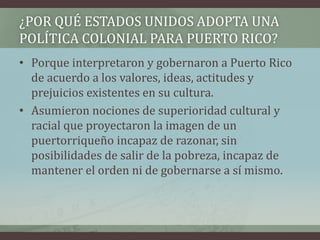 ¿POR QUÉ ESTADOS UNIDOS ADOPTA UNA
POLÍTICA COLONIAL PARA PUERTO RICO?
• Porque interpretaron y gobernaron a Puerto Rico
de acuerdo a los valores, ideas, actitudes y
prejuicios existentes en su cultura.
• Asumieron nociones de superioridad cultural y
racial que proyectaron la imagen de un
puertorriqueño incapaz de razonar, sin
posibilidades de salir de la pobreza, incapaz de
mantener el orden ni de gobernarse a sí mismo.
 