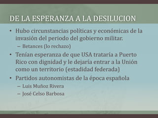 DE LA ESPERANZA A LA DESILUCION
• Hubo circunstancias políticas y económicas de la
invasión del periodo del gobierno militar.
– Betances (lo rechazo)
• Tenían esperanza de que USA trataría a Puerto
Rico con dignidad y le dejaría entrar a la Unión
como un territorio (estadidad federada)
• Partidos autonomistas de la época española
– Luis Muñoz Rivera
– José Celso Barbosa
 