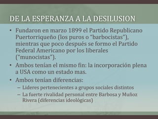 DE LA ESPERANZA A LA DESILUSION
• Fundaron en marzo 1899 el Partido Republicano
Puertorriqueño (los puros o “barbocistas”),
mientras que poco después se formo el Partido
Federal Americano por los liberales
(“munocistas”).
• Ambos tenían el mismo fin: la incorporación plena
a USA como un estado mas.
• Ambos tenían diferencias:
– Lideres pertenecientes a grupos sociales distintos
– La fuerte rivalidad personal entre Barbosa y Muñoz
Rivera (diferencias ideológicas)
 