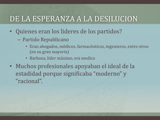 DE LA ESPERANZA A LA DESILUCION
• Quienes eran los lideres de los partidos?
– Partido Republicano
• Eran abogados, médicos, farmacéuticos, ingenieros, entre otros
(en su gran mayoría)
• Barbosa, líder máximo, era medico
• Muchos profesionales apoyaban el ideal de la
estadidad porque significaba “moderno” y
“racional”.
 