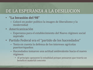 DE LA ESPERANZA A LA DESILUCION
• “La Invasión del 98”
– Colocó en poder político la imagen de liberalismo y la
modernidad
• Americanización
– Esperanza para el establecimiento del Nuevo régimen social
aspirado
• Partido Federal era el “partido de los hacendados”
– Tenia en cuenta la defensa de los intereses agrícolas
puertorriqueños
– Hacendados tomaron una actitud ambivalente hacia el nuevo
régimen:
• Al principio apoyaron la estadidad porque pensaron que traería un
beneficio material concreto
 